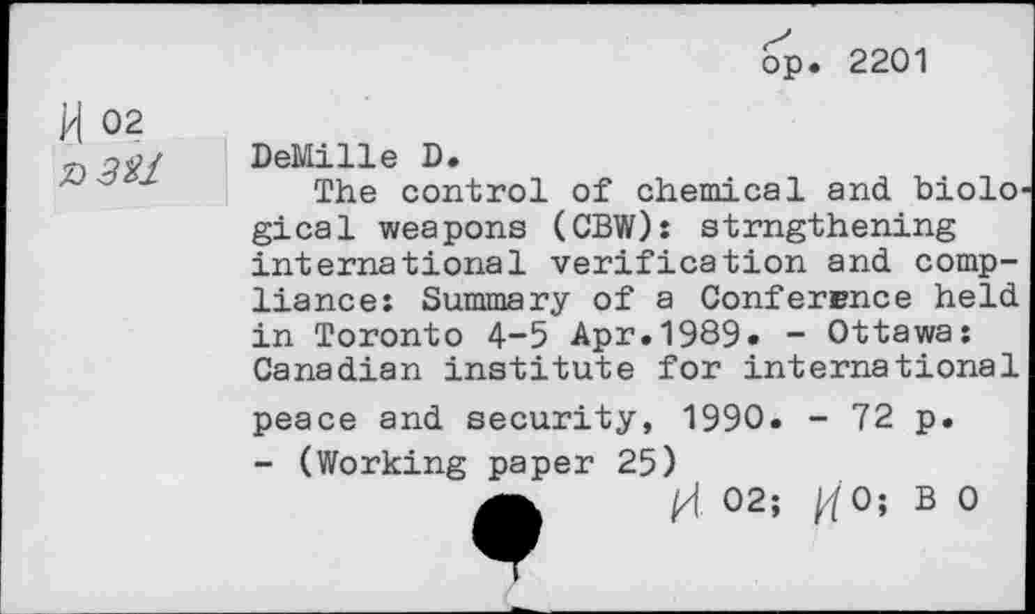 ﻿bp. 2201
H 02
Z>3%1
DeMille D.
The control of chemical and biolo gical weapons (CBW): strngthening international verification and compliance: Summary of a Conference held in Toronto 4-5 Apr.1989. - Ottawa: Canadian institute for international
peace and security, 1990. - 72 p.
- (Working paper 25)
02; tfO; B 0